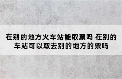 在别的地方火车站能取票吗 在别的车站可以取去别的地方的票吗